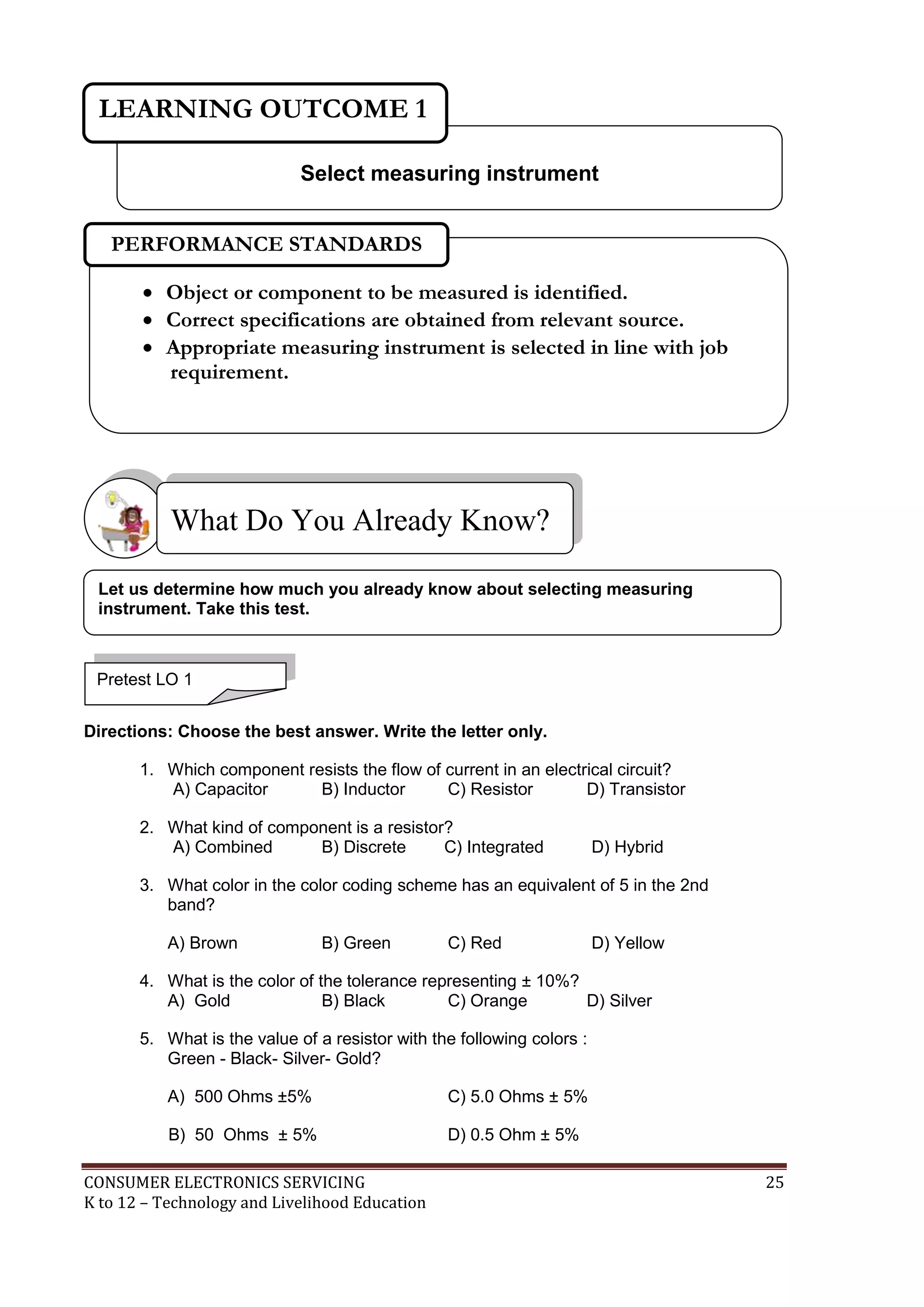 LEARNING OUTCOME 1
Select measuring instrument
PERFORMANCE STANDARDS
 Object or component to be measured is identified.
 Correct specifications are obtained from relevant source.
 Appropriate measuring instrument is selected in line with job
requirement.

What Do You Already Know?
Let us determine how much you already know about selecting measuring
instrument. Take this test.

Pretest LO 1
Directions: Choose the best answer. Write the letter only.
1. Which component resists the flow of current in an electrical circuit?
A) Capacitor
B) Inductor
C) Resistor
D) Transistor
2. What kind of component is a resistor?
A) Combined
B) Discrete
C) Integrated

D) Hybrid

3. What color in the color coding scheme has an equivalent of 5 in the 2nd
band?
A) Brown

B) Green

C) Red

D) Yellow

4. What is the color of the tolerance representing ± 10%?
A) Gold
B) Black
C) Orange
D) Silver
5. What is the value of a resistor with the following colors :
Green - Black- Silver- Gold?
A) 500 Ohms ±5%

C) 5.0 Ohms ± 5%

B) 50 Ohms ± 5%

D) 0.5 Ohm ± 5%

CONSUMER ELECTRONICS SERVICING
K to 12 – Technology and Livelihood Education

25

 
