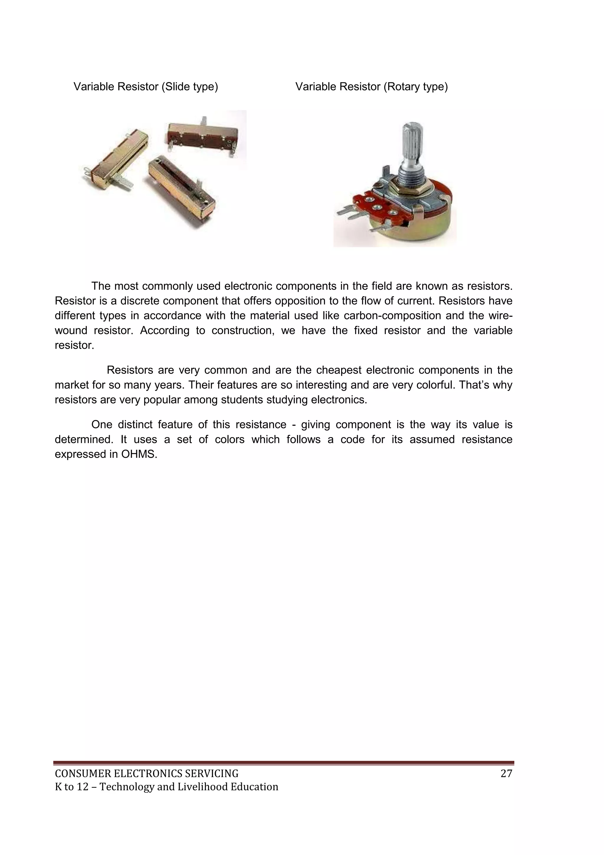 Variable Resistor (Slide type)

Variable Resistor (Rotary type)

The most commonly used electronic components in the field are known as resistors.
Resistor is a discrete component that offers opposition to the flow of current. Resistors have
different types in accordance with the material used like carbon-composition and the wirewound resistor. According to construction, we have the fixed resistor and the variable
resistor.
Resistors are very common and are the cheapest electronic components in the
market for so many years. Their features are so interesting and are very colorful. That’s why
resistors are very popular among students studying electronics.
One distinct feature of this resistance - giving component is the way its value is
determined. It uses a set of colors which follows a code for its assumed resistance
expressed in OHMS.

CONSUMER ELECTRONICS SERVICING
K to 12 – Technology and Livelihood Education

27

 
