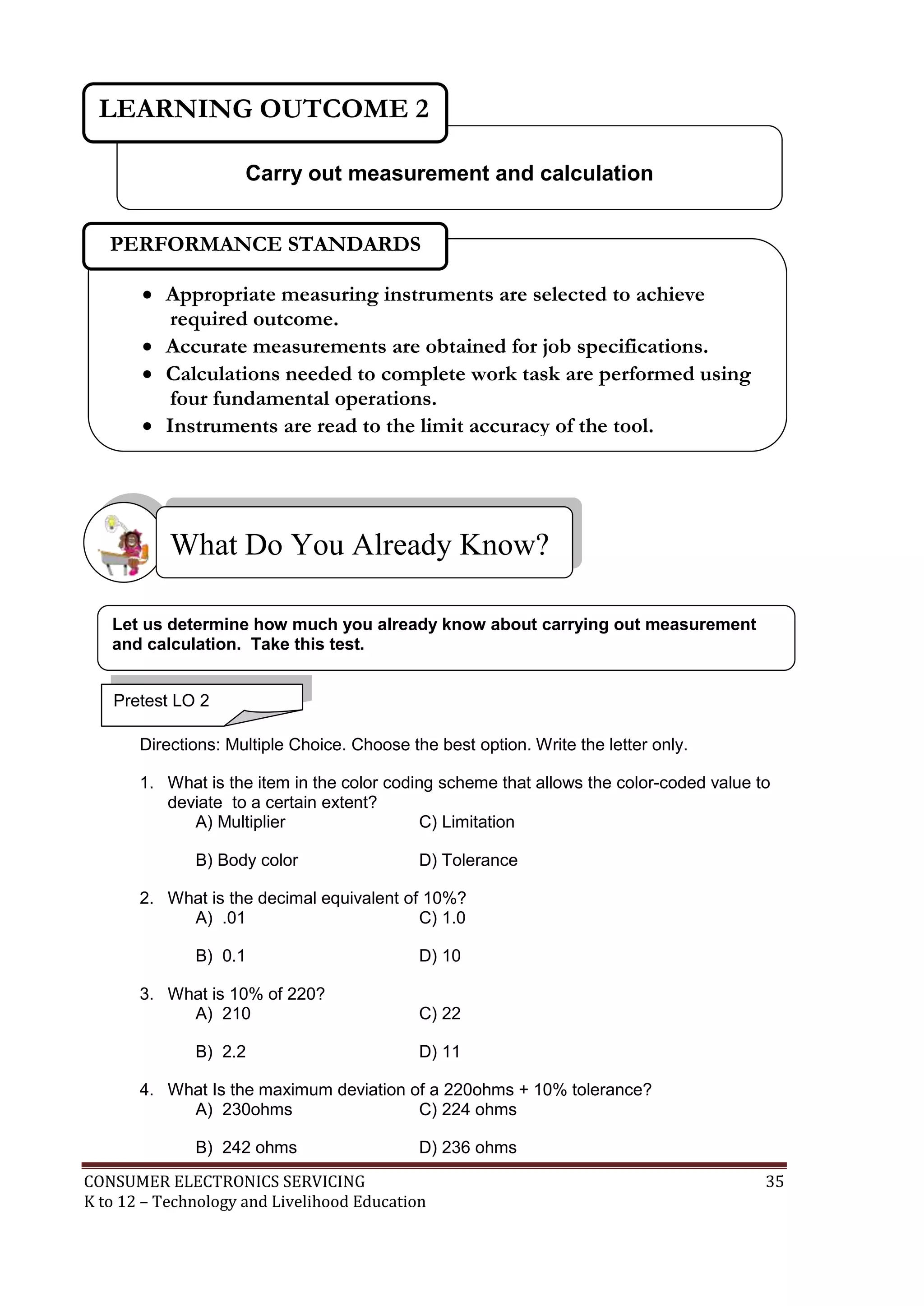 LEARNING OUTCOME 2
Carry out measurement and calculation
PERFORMANCE STANDARDS
 Appropriate measuring instruments are selected to achieve
required outcome.
 Accurate measurements are obtained for job specifications.
 Calculations needed to complete work task are performed using
four fundamental operations.
 Instruments are read to the limit accuracy of the tool.

What Do You Already Know?
Let us determine how much you already know about carrying out measurement
and calculation. Take this test.
Pretest LO 2
Directions: Multiple Choice. Choose the best option. Write the letter only.
1. What is the item in the color coding scheme that allows the color-coded value to
deviate to a certain extent?
A) Multiplier
C) Limitation
B) Body color

D) Tolerance

2. What is the decimal equivalent of 10%?
A) .01
C) 1.0
B) 0.1
3. What is 10% of 220?
A) 210
B) 2.2

D) 10
C) 22
D) 11

4. What Is the maximum deviation of a 220ohms + 10% tolerance?
A) 230ohms
C) 224 ohms
B) 242 ohms

D) 236 ohms

CONSUMER ELECTRONICS SERVICING
K to 12 – Technology and Livelihood Education

35

 