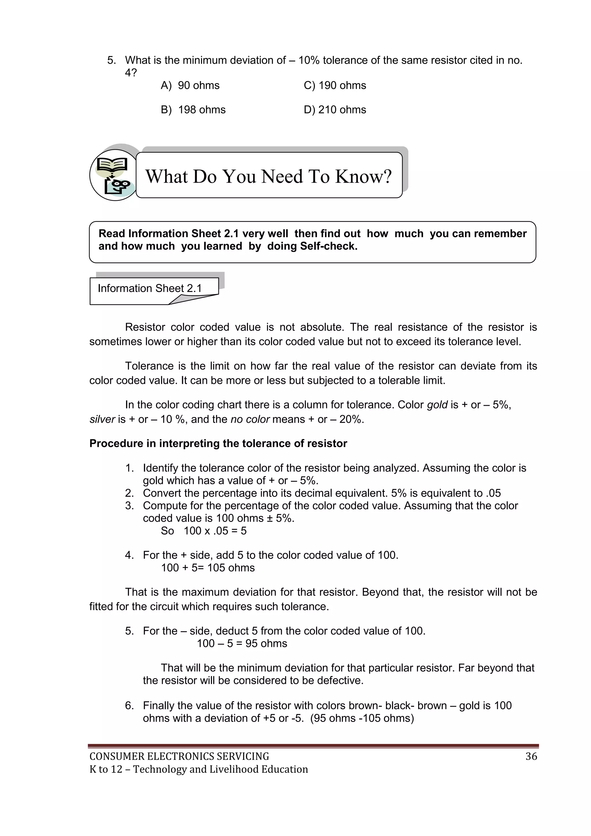 5. What is the minimum deviation of – 10% tolerance of the same resistor cited in no.
4?
A) 90 ohms
C) 190 ohms
B) 198 ohms

D) 210 ohms

What Do You Need To Know?
Read Information Sheet 2.1 very well then find out how much you can remember
and how much you learned by doing Self-check.

Information Sheet 2.1

Resistor color coded value is not absolute. The real resistance of the resistor is
sometimes lower or higher than its color coded value but not to exceed its tolerance level.
Tolerance is the limit on how far the real value of the resistor can deviate from its
color coded value. It can be more or less but subjected to a tolerable limit.
In the color coding chart there is a column for tolerance. Color gold is + or – 5%,
silver is + or – 10 %, and the no color means + or – 20%.
Procedure in interpreting the tolerance of resistor
1. Identify the tolerance color of the resistor being analyzed. Assuming the color is
gold which has a value of + or – 5%.
2. Convert the percentage into its decimal equivalent. 5% is equivalent to .05
3. Compute for the percentage of the color coded value. Assuming that the color
coded value is 100 ohms ± 5%.
So 100 x .05 = 5
4. For the + side, add 5 to the color coded value of 100.
100 + 5= 105 ohms
That is the maximum deviation for that resistor. Beyond that, the resistor will not be
fitted for the circuit which requires such tolerance.
5. For the – side, deduct 5 from the color coded value of 100.
100 – 5 = 95 ohms
That will be the minimum deviation for that particular resistor. Far beyond that
the resistor will be considered to be defective.
6. Finally the value of the resistor with colors brown- black- brown – gold is 100
ohms with a deviation of +5 or -5. (95 ohms -105 ohms)
CONSUMER ELECTRONICS SERVICING
K to 12 – Technology and Livelihood Education

36

 