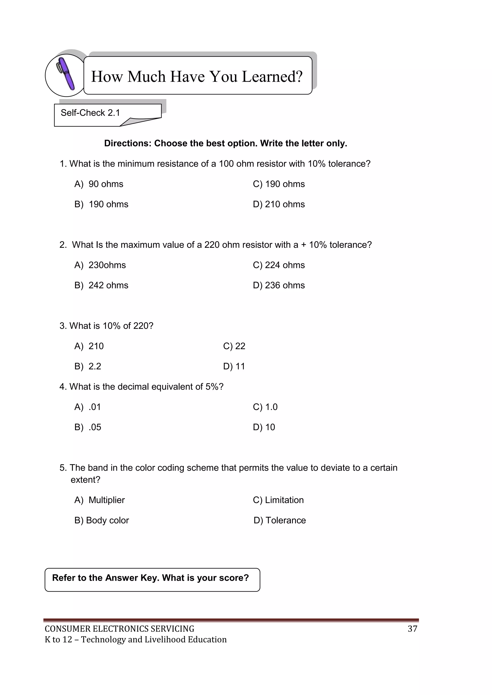 How Much Have You Learned?
Self-Check 2.1
Directions: Choose the best option. Write the letter only.
1. What is the minimum resistance of a 100 ohm resistor with 10% tolerance?
A) 90 ohms

C) 190 ohms

B) 190 ohms

D) 210 ohms

2. What Is the maximum value of a 220 ohm resistor with a + 10% tolerance?
A) 230ohms

C) 224 ohms

B) 242 ohms

D) 236 ohms

3. What is 10% of 220?
A) 210

C) 22

B) 2.2

D) 11

4. What is the decimal equivalent of 5%?
A) .01

C) 1.0

B) .05

D) 10

5. The band in the color coding scheme that permits the value to deviate to a certain
extent?
A) Multiplier

C) Limitation

B) Body color

D) Tolerance

Refer to the Answer Key. What is your score?

CONSUMER ELECTRONICS SERVICING
K to 12 – Technology and Livelihood Education

37

 