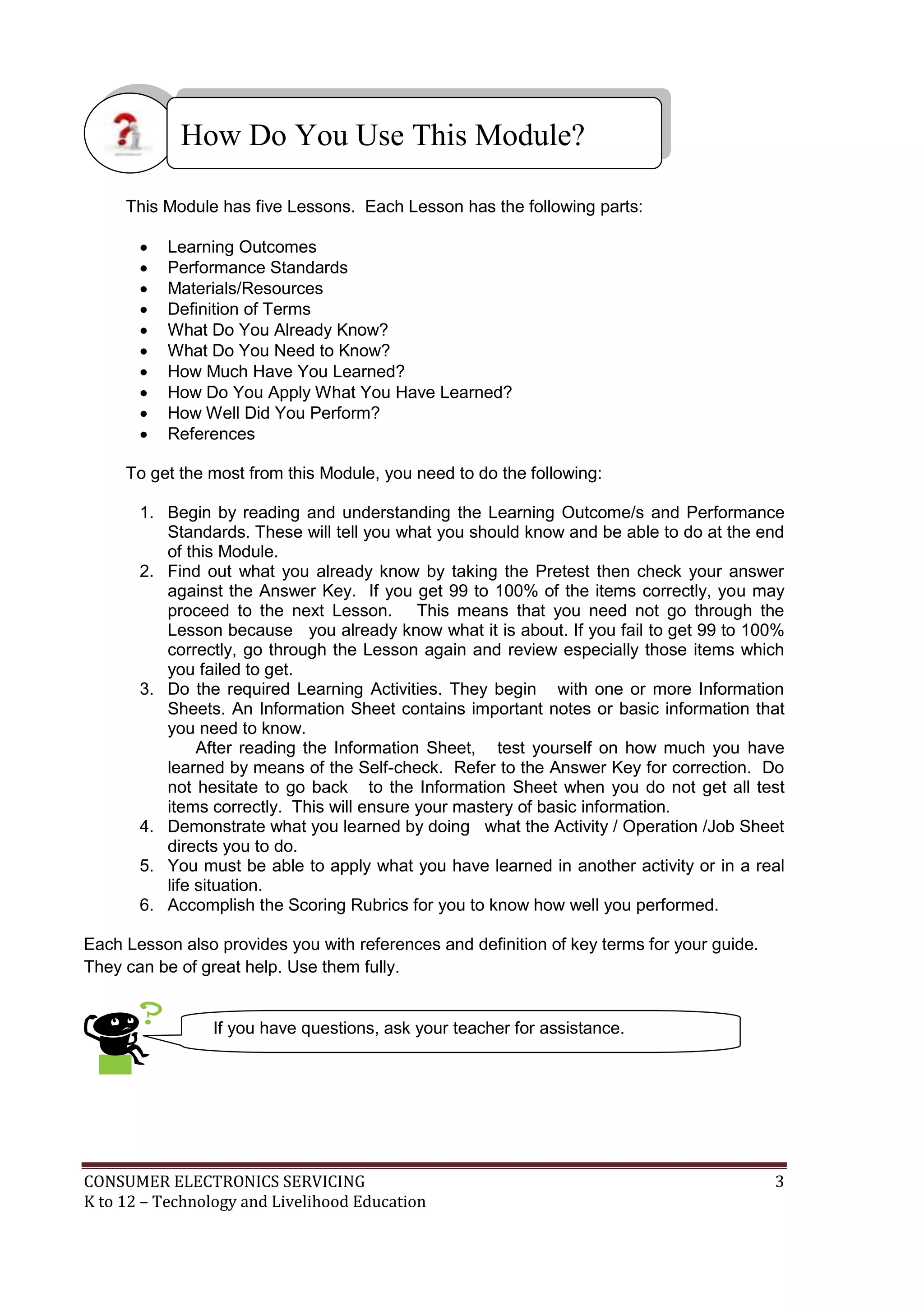 How Do You Use This Module?
This Module has five Lessons. Each Lesson has the following parts:











Learning Outcomes
Performance Standards
Materials/Resources
Definition of Terms
What Do You Already Know?
What Do You Need to Know?
How Much Have You Learned?
How Do You Apply What You Have Learned?
How Well Did You Perform?
References

To get the most from this Module, you need to do the following:
1. Begin by reading and understanding the Learning Outcome/s and Performance
Standards. These will tell you what you should know and be able to do at the end
of this Module.
2. Find out what you already know by taking the Pretest then check your answer
against the Answer Key. If you get 99 to 100% of the items correctly, you may
proceed to the next Lesson. This means that you need not go through the
Lesson because you already know what it is about. If you fail to get 99 to 100%
correctly, go through the Lesson again and review especially those items which
you failed to get.
3. Do the required Learning Activities. They begin with one or more Information
Sheets. An Information Sheet contains important notes or basic information that
you need to know.
After reading the Information Sheet, test yourself on how much you have
learned by means of the Self-check. Refer to the Answer Key for correction. Do
not hesitate to go back to the Information Sheet when you do not get all test
items correctly. This will ensure your mastery of basic information.
4. Demonstrate what you learned by doing what the Activity / Operation /Job Sheet
directs you to do.
5. You must be able to apply what you have learned in another activity or in a real
life situation.
6. Accomplish the Scoring Rubrics for you to know how well you performed.
Each Lesson also provides you with references and definition of key terms for your guide.
They can be of great help. Use them fully.

If you have questions, ask your teacher for assistance.

CONSUMER ELECTRONICS SERVICING
K to 12 – Technology and Livelihood Education

3

 