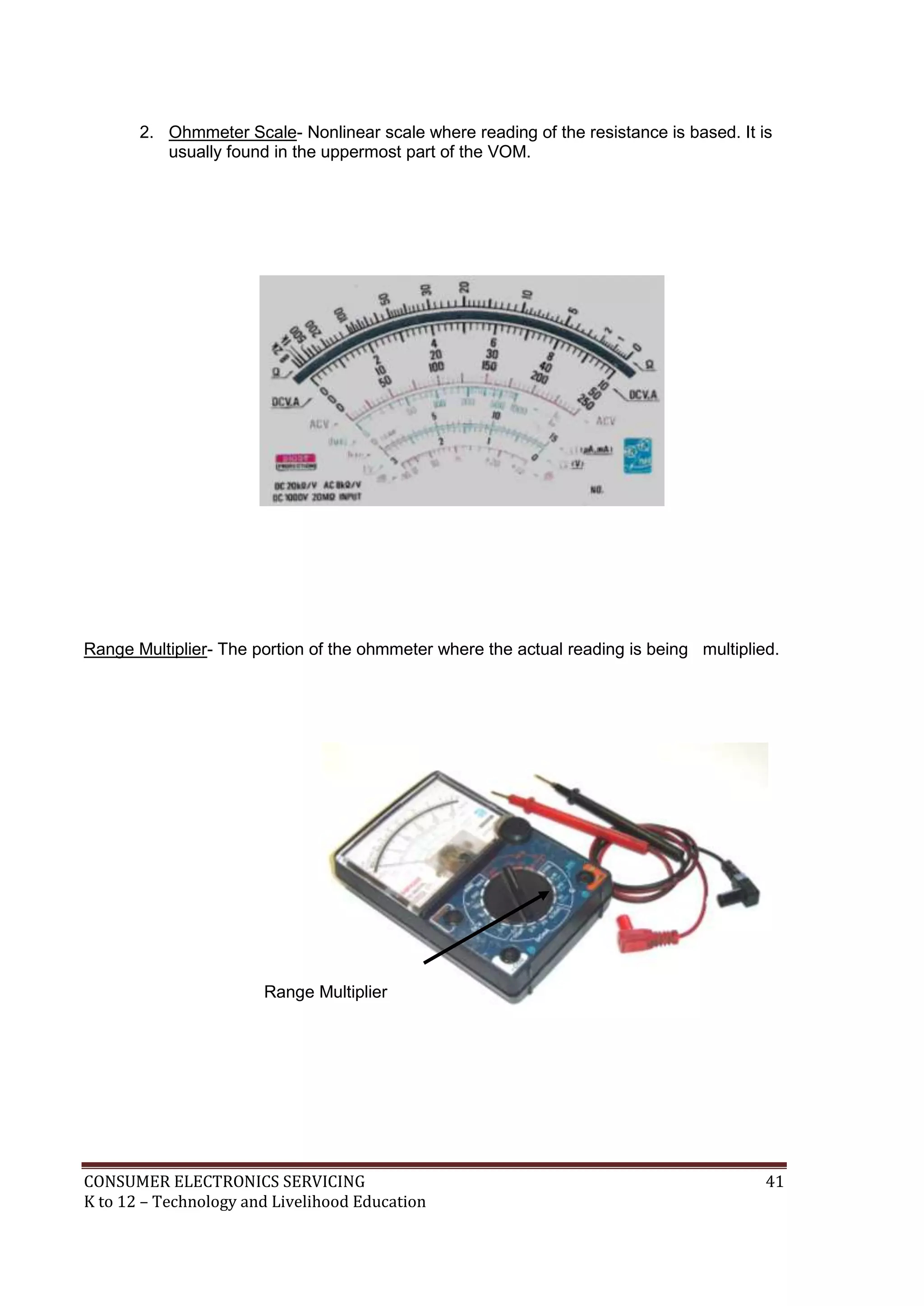 2. Ohmmeter Scale- Nonlinear scale where reading of the resistance is based. It is
usually found in the uppermost part of the VOM.

Range Multiplier- The portion of the ohmmeter where the actual reading is being multiplied.

Range Multiplier

CONSUMER ELECTRONICS SERVICING
K to 12 – Technology and Livelihood Education

41

 