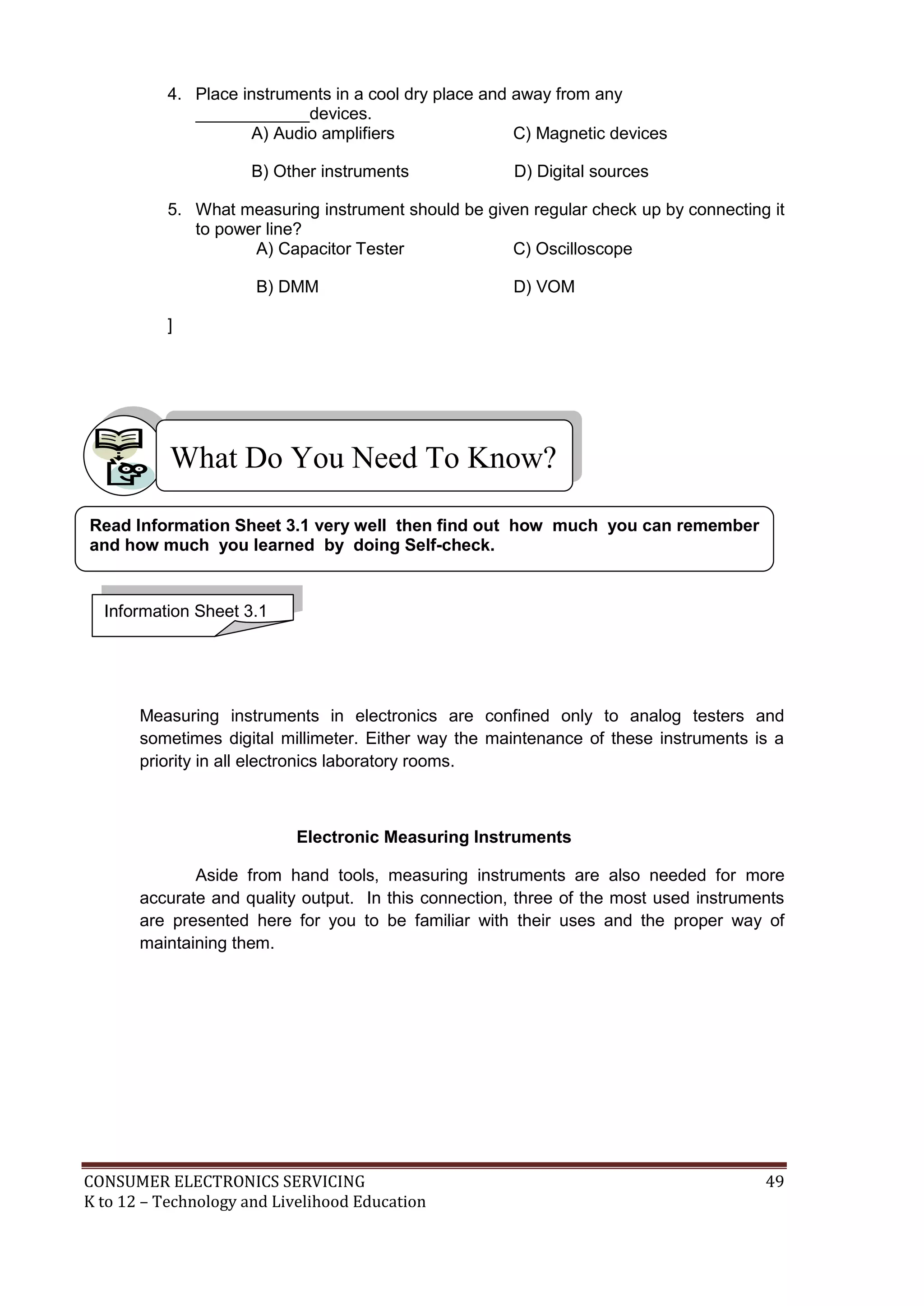 4. Place instruments in a cool dry place and away from any
____________devices.
A) Audio amplifiers
C) Magnetic devices
B) Other instruments

D) Digital sources

5. What measuring instrument should be given regular check up by connecting it
to power line?
A) Capacitor Tester
C) Oscilloscope
B) DMM

D) VOM

]

What Do You Need To Know?
Read Information Sheet 3.1 very well then find out how much you can remember
and how much you learned by doing Self-check.

Information Sheet 3.1

Measuring instruments in electronics are confined only to analog testers and
sometimes digital millimeter. Either way the maintenance of these instruments is a
priority in all electronics laboratory rooms.

Electronic Measuring Instruments
Aside from hand tools, measuring instruments are also needed for more
accurate and quality output. In this connection, three of the most used instruments
are presented here for you to be familiar with their uses and the proper way of
maintaining them.

CONSUMER ELECTRONICS SERVICING
K to 12 – Technology and Livelihood Education

49

 