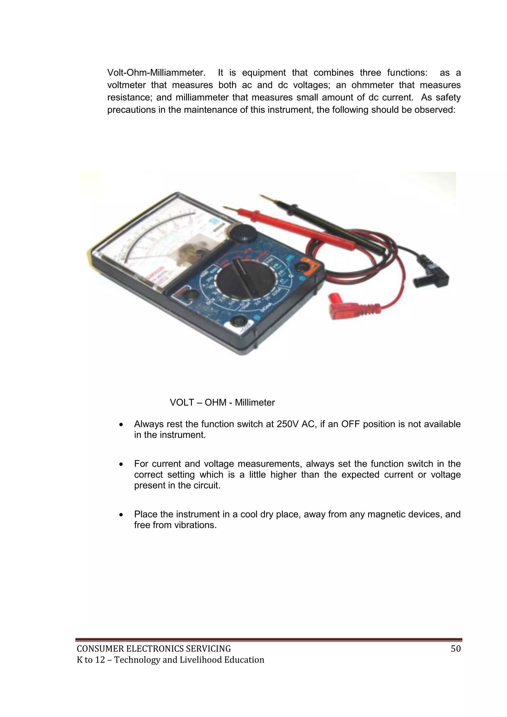 Volt-Ohm-Milliammeter. It is equipment that combines three functions: as a
voltmeter that measures both ac and dc voltages; an ohmmeter that measures
resistance; and milliammeter that measures small amount of dc current. As safety
precautions in the maintenance of this instrument, the following should be observed:

VOLT – OHM - Millimeter


Always rest the function switch at 250V AC, if an OFF position is not available
in the instrument.



For current and voltage measurements, always set the function switch in the
correct setting which is a little higher than the expected current or voltage
present in the circuit.



Place the instrument in a cool dry place, away from any magnetic devices, and
free from vibrations.

CONSUMER ELECTRONICS SERVICING
K to 12 – Technology and Livelihood Education

50

 