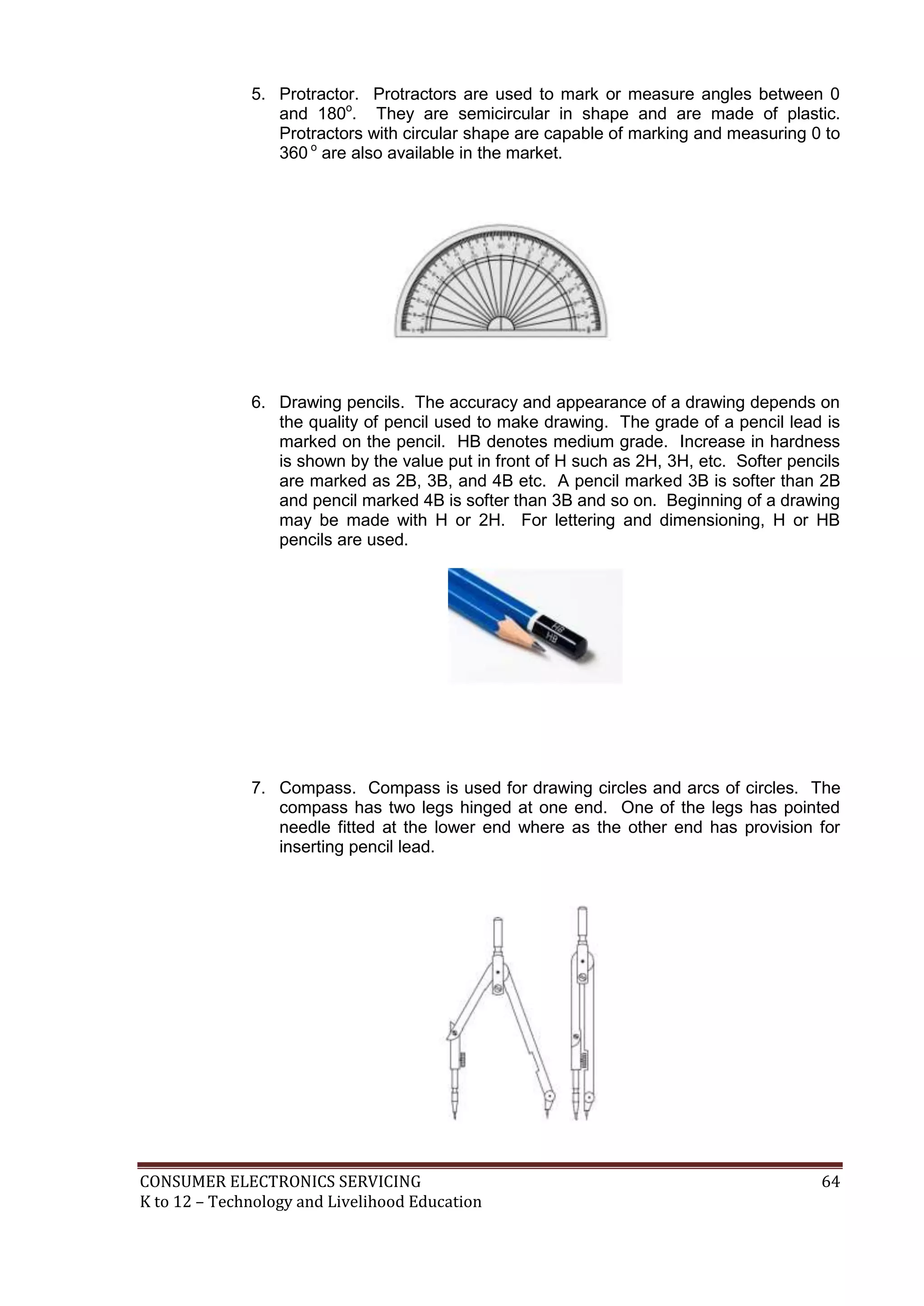 5. Protractor. Protractors are used to mark or measure angles between 0
and 180o. They are semicircular in shape and are made of plastic.
Protractors with circular shape are capable of marking and measuring 0 to
360 o are also available in the market.

6. Drawing pencils. The accuracy and appearance of a drawing depends on
the quality of pencil used to make drawing. The grade of a pencil lead is
marked on the pencil. HB denotes medium grade. Increase in hardness
is shown by the value put in front of H such as 2H, 3H, etc. Softer pencils
are marked as 2B, 3B, and 4B etc. A pencil marked 3B is softer than 2B
and pencil marked 4B is softer than 3B and so on. Beginning of a drawing
may be made with H or 2H. For lettering and dimensioning, H or HB
pencils are used.

7. Compass. Compass is used for drawing circles and arcs of circles. The
compass has two legs hinged at one end. One of the legs has pointed
needle fitted at the lower end where as the other end has provision for
inserting pencil lead.

CONSUMER ELECTRONICS SERVICING
K to 12 – Technology and Livelihood Education

64

 