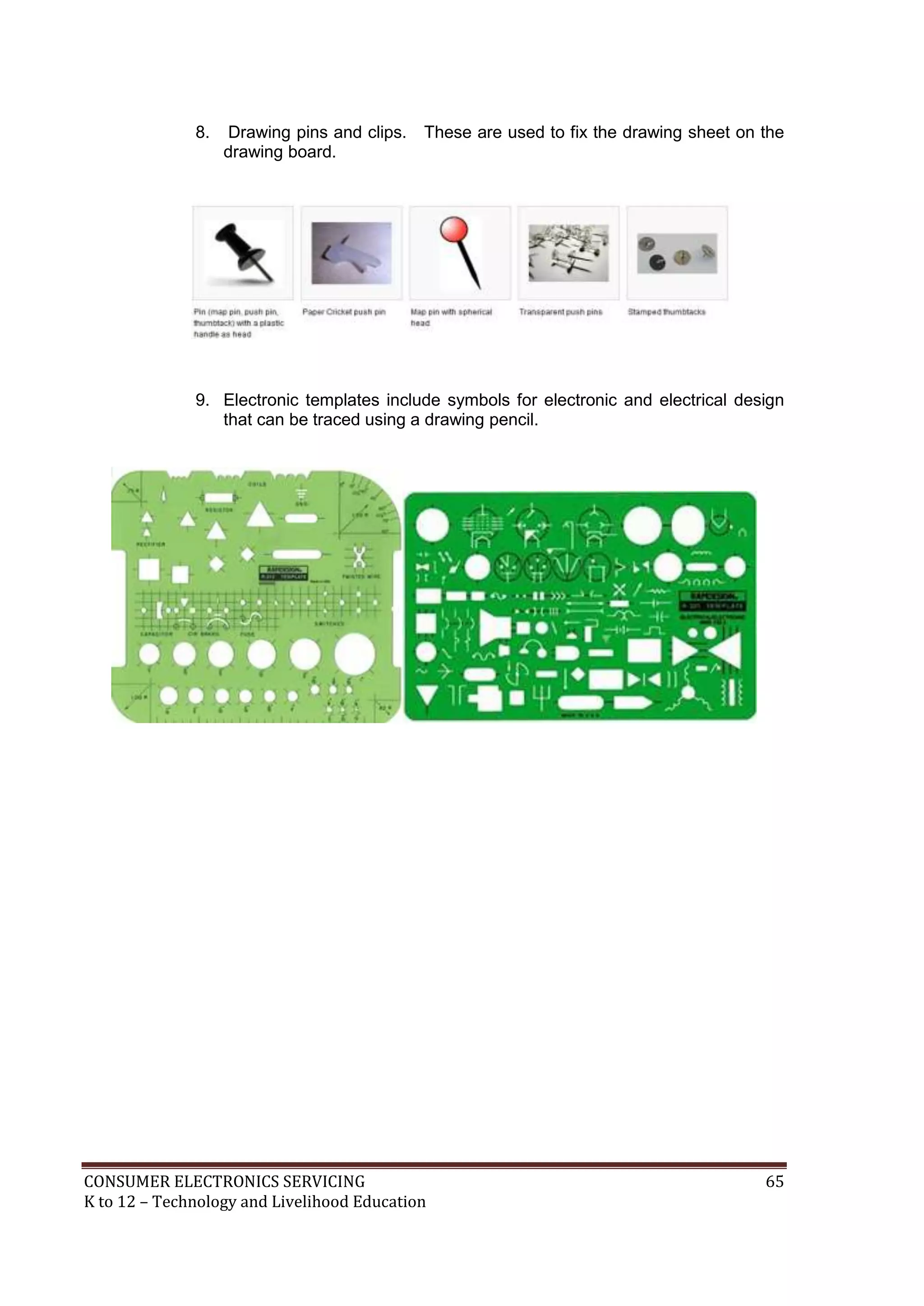 8.

Drawing pins and clips.
drawing board.

These are used to fix the drawing sheet on the

9. Electronic templates include symbols for electronic and electrical design
that can be traced using a drawing pencil.

CONSUMER ELECTRONICS SERVICING
K to 12 – Technology and Livelihood Education

65

 