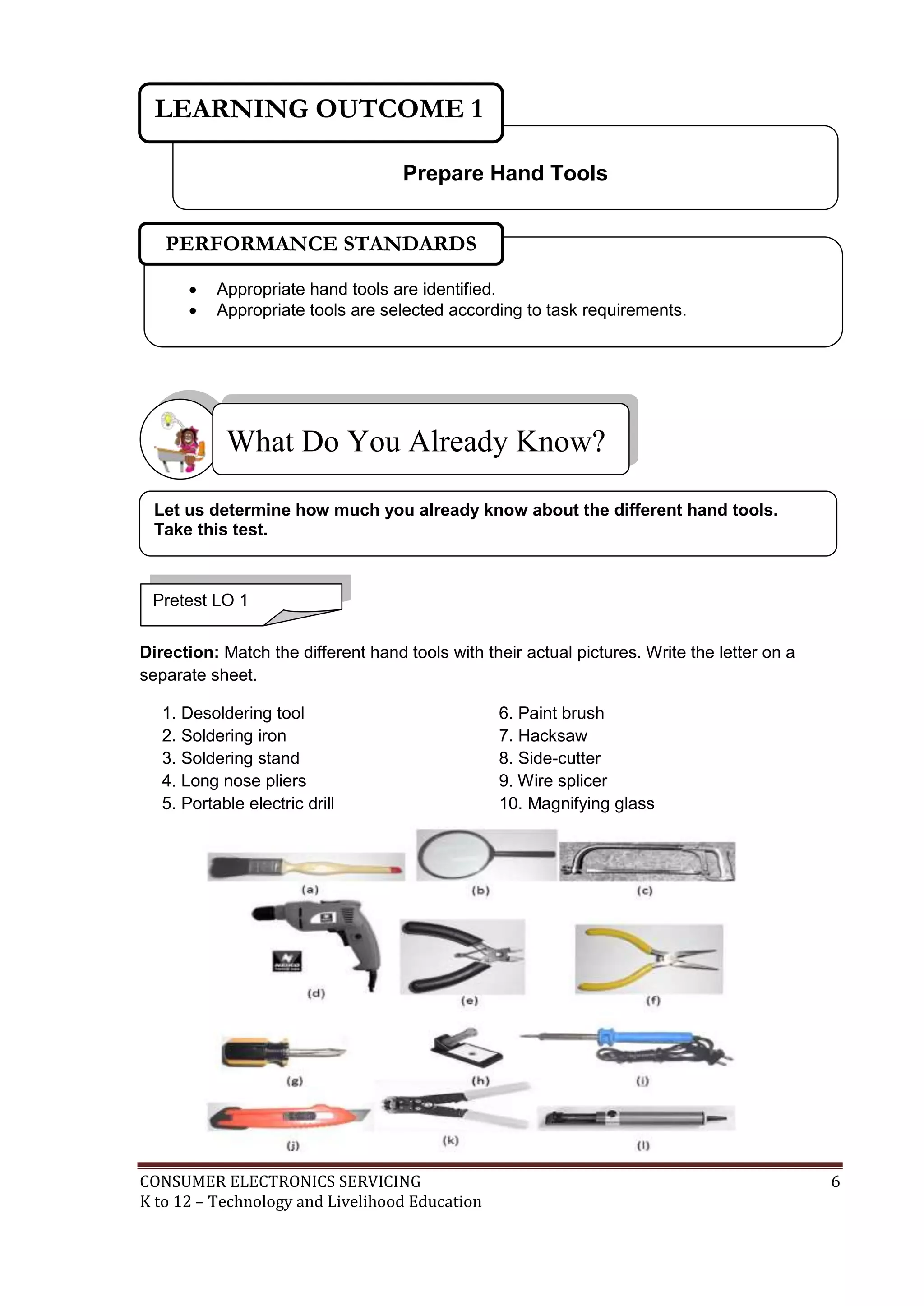LEARNING OUTCOME 1
Prepare Hand Tools
PERFORMANCE STANDARDS



Appropriate hand tools are identified.
Appropriate tools are selected according to task requirements.

What Do You Already Know?
Let us determine how much you already know about the different hand tools.
Take this test.

Pretest LO 1
Direction: Match the different hand tools with their actual pictures. Write the letter on a
separate sheet.
1. Desoldering tool
2. Soldering iron
3. Soldering stand
4. Long nose pliers
5. Portable electric drill

CONSUMER ELECTRONICS SERVICING
K to 12 – Technology and Livelihood Education

6. Paint brush
7. Hacksaw
8. Side-cutter
9. Wire splicer
10. Magnifying glass

6

 