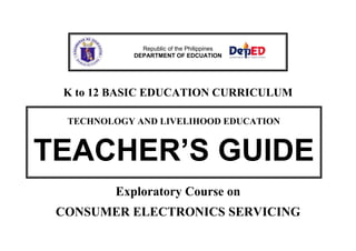 Republic of the Philippines
DEPARTMENT OF EDCUATION

K to 12 BASIC EDUCATION CURRICULUM
TECHNOLOGY AND LIVELIHOOD EDUCATION

TEACHER’S GUIDE
Exploratory Course on
CONSUMER ELECTRONICS SERVICING

 