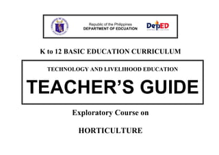 Republic of the Philippines
DEPARTMENT OF EDCUATION

K to 12 BASIC EDUCATION CURRICULUM
TECHNOLOGY AND LIVELIHOOD EDUCATION

TEACHER’S GUIDE
Exploratory Course on
HORTICULTURE

 