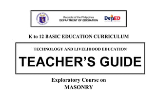 Republic of the Philippines
DEPARTMENT OF EDCUATION

K to 12 BASIC EDUCATION CURRICULUM
TECHNOLOGY AND LIVELIHOOD EDUCATION

TEACHER’S GUIDE
Exploratory Course on
MASONRY

 