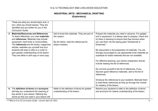 K to 12 TECHNOLOGY AND LIVELIHOOD EDUCATION
INDUSTRIAL ARTS - MECHANICAL DRAFTING
(Exploratory)
These are what you should teach and, in
turn, what you should assess. They are
identified and are written for you in the
Curriculum Guide.
3. Materials/Resources and References
To teach effectively, you need materials
and references. Materials may include
equipment, hand tools or consumables.
The references are the books, magazines,
articles, websites you yourself and your
students will read or refer to in order to
gain greater understanding of the lesson.
They are either in soft copy or hard copy.

Get to know the materials. They are part of
the Lesson.
By all means, read the references for
lesson mastery.

Prepare the materials you need in advance. For gadget,
tool or equipment, it is always wise to prepare, check and
try them in advance to ensure that they function when
you use them. As the saying goes “forewarned is
forearmed.”
Be resourceful in the preparation of materials. You are
strongly encouraged to use appropriate local materials as
substitute for listed materials that are not available.
For effective teaching, your lesson preparation should
include reading the list of references.
Do not limit yourself to the list of references. If you
discover good reference material/s, add to the list of
references.
Introduce the references to your students. Motivate them
to read these references as they go through the module
for mastery of the lesson.

4. The definition of terms and acronyms
will help you understand the meaning of
key words in your lesson. Defining key
words as they are used in your lesson will

Refer to the definition of terms for greater
understanding of the lesson.

**TWG on K to 12 Curriculum Guide – version April 10, 2012

Remind your students to refer to the definition of terms
and acronyms for clearer understanding of the lesson.

9

 