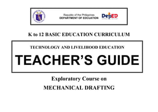 Republic of the Philippines
DEPARTMENT OF EDCUATION

K to 12 BASIC EDUCATION CURRICULUM
TECHNOLOGY AND LIVELIHOOD EDUCATION

TEACHER’S GUIDE
Exploratory Course on
MECHANICAL DRAFTING

 