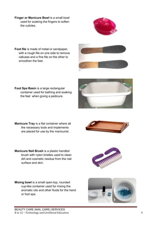 BEAUTY CARE (NAIL CARE) SERVICES
K to 12 – Technology and Livelihood Education 9
Finger or Manicure Bowl is a small bowl
used for soaking the fingers to soften
the cuticles.
Foot file is made of metal or sandpaper,
with a rough file on one side to remove
calluses and a fine file on the other to
smoothen the feet.
Foot Spa Basin is a large rectangular
container used for bathing and soaking
the feet when giving a pedicure.
Manicure Tray is a flat container where all
the necessary tools and implements
are placed for use by the manicurist.
Manicure Nail Brush is a plastic handled
brush with nylon bristles used to clean
dirt and cosmetic residue from the nail
surface and skin.
Mixing bowl is a small open-top, rounded
cup-like container used for mixing the
aromatic oils and other fluids for the hand
or foot spa.
 