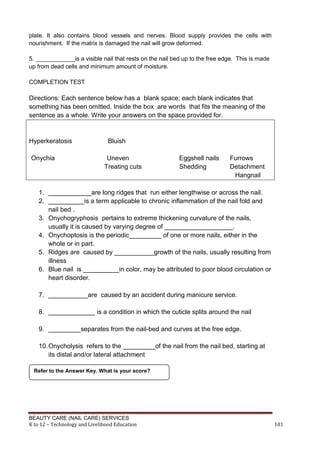 BEAUTY CARE (NAIL CARE) SERVICES
K to 12 – Technology and Livelihood Education 101
plate. It also contains blood vessels and nerves. Blood supply provides the cells with
nourishment. If the matrix is damaged the nail will grow deformed.
5. ____________is a visible nail that rests on the nail bed up to the free edge. This is made
up from dead cells and minimum amount of moisture.
COMPLETION TEST
Directions: Each sentence below has a blank space; each blank indicates that
something has been omitted. Inside the box are words that fits the meaning of the
sentence as a whole. Write your answers on the space provided for.
Hyperkeratosis Bluish
Onychia Uneven Eggshell nails Furrows
Treating cuts Shedding Detachment
Hangnail
1. ____________are long ridges that run either lengthwise or across the nail.
2. __________is a term applicable to chronic inflammation of the nail fold and
nail bed .
3. Onychogryphosis pertains to extreme thickening curvature of the nails,
usually it is caused by varying degree of ___________________.
4. Onychoptosis is the periodic_________ of one or more nails, either in the
whole or in part.
5. Ridges are caused by ___________growth of the nails, usually resulting from
illness
6. Blue nail is __________in color, may be attributed to poor blood circulation or
heart disorder.
7. ___________are caused by an accident during manicure service.
8. _____________ is a condition in which the cuticle splits around the nail
9. _________separates from the nail-bed and curves at the free edge.
10.Onycholysis refers to the _________of the nail from the nail bed, starting at
its distal and/or lateral attachment
Refer to the Answer Key. What is your score?
 