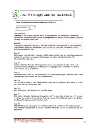 BEAUTY CARE (NAIL CARE) SERVICES
K to 12 – Technology and Livelihood Education 102
Trim your nails
Trimming of nail plays a very vital role. It is very easy task but sometime it causes little
problems such as unwanted abrasions and ingrown nails, when done not properly Apply the
following steps while cutting nails.
Step 01:
Prepare the types of instruments for this task. Nail cutter, who has small or medium slightly
curved blades, which are suitable for trimming the finger nails. Nail cutters with straight
blades are suitable for use.
Step 02:
Before using your nail cutter, make sure that it is clean. Wash your nail cutter to remove dust
and germs, specially when you are sharing your nail cutter with someone else. Dry
thoroughly after washing it.
Step 03:
Wash your hands. Wipe dry with any towel or tissue paper to remove extra water. This
process cleans your fingernails, and beside cleaning fingernails it also helps in softening
your nails and easier to cut them
Step 04:
You must cut your nails in a place where you can clearly see what you are doing. Put a small
container near you in which you can collect the nails.
Step 05:
Decide the shape of your nails. Decide which shape you actually want. After deciding, lift the
nail cutter and start cutting your nails.
Step 06:
Start cutting your nails starting from your little finger,
Step 07
Click on the nail cutter that can cut through the nail. You can make at least two or three cuts
of a finger nail until everything is snug. Follow the curve of the nail to get a clean cut. Check
skin flaps after each cut and remove carefully.
Step 08:
Sit comfortably and crouch your knee side to easily reach up and see the nails clearly. Be
sure not to set up deep razor to prevent scratches. Adjust the position of razor if you feel any
discomfort.
HowDo YouApplyWhatYou HaveLearned?
Show that you learned something by doing this activity
Operation Sheet 1.1
 