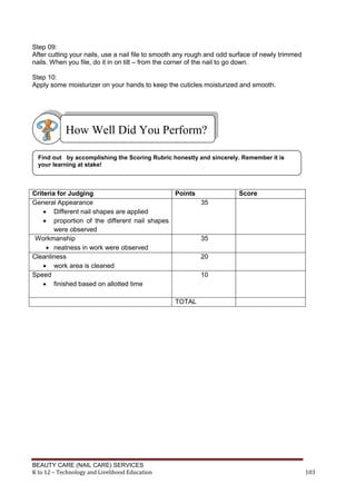 BEAUTY CARE (NAIL CARE) SERVICES
K to 12 – Technology and Livelihood Education 103
Step 09:
After cutting your nails, use a nail file to smooth any rough and odd surface of newly trimmed
nails. When you file, do it in on tilt – from the corner of the nail to go down.
Step 10:
Apply some moisturizer on your hands to keep the cuticles moisturized and smooth.
Criteria for Judging Points Score
General Appearance
 Different nail shapes are applied
 proportion of the different nail shapes
were observed
35
Workmanship
 neatness in work were observed
35
Cleanliness
 work area is cleaned
20
Speed
 finished based on allotted time
10
TOTAL
How Well Did You Perform?
Find out by accomplishing the Scoring Rubric honestly and sincerely. Remember it is
your learning at stake!
 