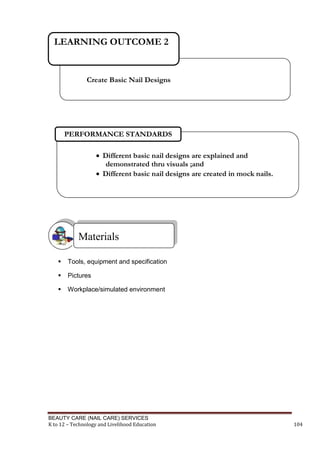 BEAUTY CARE (NAIL CARE) SERVICES
K to 12 – Technology and Livelihood Education 104
 Tools, equipment and specification
 Pictures
 Workplace/simulated environment
Materials
 Different basic nail designs are explained and
demonstrated thru visuals ;and
 Different basic nail designs are created in mock nails.
PERFORMANCE STANDARDS
Create Basic Nail Designs
LEARNING OUTCOME 2
 