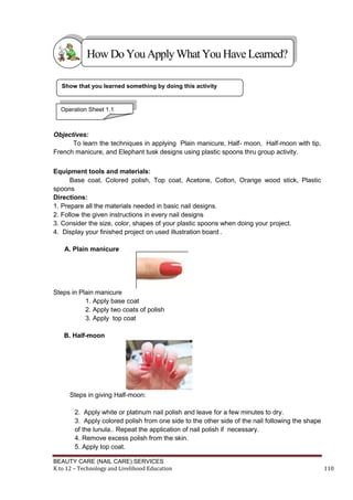BEAUTY CARE (NAIL CARE) SERVICES
K to 12 – Technology and Livelihood Education 110
Objectives:
To learn the techniques in applying Plain manicure, Half- moon, Half-moon with tip,
French manicure, and Elephant tusk designs using plastic spoons thru group activity.
Equipment tools and materials:
Base coat, Colored polish, Top coat, Acetone, Cotton, Orange wood stick, Plastic
spoons
Directions:
1. Prepare all the materials needed in basic nail designs.
2. Follow the given instructions in every nail designs
3. Consider the size, color, shapes of your plastic spoons when doing your project.
4. Display your finished project on used illustration board .
A. Plain manicure
Steps in Plain manicure
1. Apply base coat
2. Apply two coats of polish
3. Apply top coat
B. Half-moon
Steps in giving Half-moon:
2. Apply white or platinum nail polish and leave for a few minutes to dry.
3. Apply colored polish from one side to the other side of the nail following the shape
of the lunula.. Repeat the application of nail polish if necessary.
4. Remove excess polish from the skin.
5. Apply top coat.
Show that you learned something by doing this activity
HowDo YouApplyWhatYou HaveLearned?
Operation Sheet 1.1
 