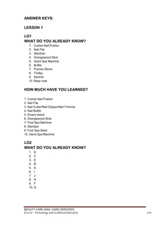 BEAUTY CARE (NAIL CARE) SERVICES
K to 12 – Technology and Livelihood Education 114
ANSWER KEYS:
LESSON 1
LO1
WHAT DO YOU ALREADY KNOW?
1. Cuticle Nail Pusher
2. Nail File
3. Sterilizer
4. Orangewood Stick
5. Hand Spa Machine
6. Buffer
7. Pumice Stone
8. Trolley
9. Alcohol
10. Base coat
HOW MUCH HAVE YOU LEARNED?
1. Cuticle Nail Pusher
2. Nail File
3. Nail Cutter/Nail Clipper/Nail Trimmer
4. Nail Buffer
5. Emery board
6. Orangewood Stick
7. Foot Spa Machine
8. Sterilizer
9. Foot Spa Stool
10. Hand Spa Machine
LO2
WHAT DO YOU ALREADY KNOW?
1. D
2. C
3. E
4. B
5. A
6. I
7. J
8. H
9. F
10. G
 