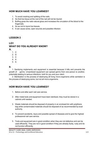 BEAUTY CARE (NAIL CARE) SERVICES
K to 12 – Technology and Livelihood Education 115
HOW MUCH HAVE YOU LEARNED?
1. To avoid cracking and splitting of the nails.
2. So that live tissue at the root of the nail will not be injured.
3. Buffing gives the nails natural gloss and increases the circulation of the blood to the
fingernails.
4. So as not to injure live tissues.
5. It can cause sores, open wounds and possible infection.
LESSON 2
LO1
WHAT DO YOU ALREADY KNOW?
A.
1. C
2. D
3. C
4. A
5. A
B.
1. Sanitizing implements and equipment is essential because it kills and prevents the
growth of germs. Unsanitized equipment can spread germs from one person to another,
potentially leading to serious infections. both for you and your client .
2. Sterilization is the process of destroying all living micro-organisms while sanitation is
the process of destroying some, but not all micro-organisms.
HOW MUCH HAVE YOU LEARNED?
1. Before and after each nail care service.
2. After metal tools and equipment have been sterilized, they must be stored in a
cabinet until needed.
3. Waste materials should be disposed of properly in an enclosed bin with polythene
bag while contaminated materials should be disposed of as recommended by local
authority.
4. To prevent accidents, injury and possible spread of diseases and to give the highest
professional nail care service.
5. Tools and equipment are in good condition when they are not defective and can be
used efficiently. They are not in good condition if they are already faulty, rusty and do
not function efficiently.
 