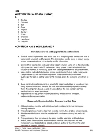 BEAUTY CARE (NAIL CARE) SERVICES
K to 12 – Technology and Livelihood Education 116
LO2
WHAT DO YOU ALREADY KNOW?
A.
1. Sterilize
2. Disinfect
3. Boil
4. Store
5. Inspect,
6. Sanitary
7. Water
8. Enclosed
9. Laundered
10. Directed an
HOW MUCH HAVE YOU LEARNED?
Ways to Keep Tools and Equipment Safe and Functional
a. Sterilize metal implements after each use in a hospital-grade disinfectant that is
bactericidal, virucidal, and fungicidal. This disinfectant can be found in beauty supply
stores. Immerse the tools in the disinfectant for 10 minutes.
b. Disinfect foot basins after each use with a bleach solution. Make a 1-to-10 solution by
mixing one part bleach with 10 parts water. Using gloves, rinse the basin with the
solution to disinfect. If necessary, scrub with a detergent to remove any dirt or debris.
c. Use a boiling method of sterilization once a month to disinfect all metal implements.
Designate one pot for sterilization to prevent cross-contamination with food.
Submerge the tools in boiling water for 10 minutes. Drain the tools and allow them to
dry.
d. Store sterilized metal implements in an airtight, zipper-sealed bag to keep them from
being exposed to dirt and bacteria. Be sure tools are completely dry before storing
them. If waiting more than a couple of weeks before the next nail care service,
sterilize the tools again before use.
e. Inspect tools and equipment regularly to identify defective ones for repair,
replacement or condemnation.
Measures in Keeping the Salon Clean and in a Safe State
1. All beauty salons must be well-lighted and well-ventilated and must be in good
sanitary condition.
2. The salon premises must be free from rodents, vermin, flies or other similar insects.
3. All salon establishments must be provided with continuous running hot and cold
water.
4. The curtains and floor coverings in the salon must be washable and kept clean.
5. All hair, used cotton or other waste materials must be removed from the floor
immediately, and deposited in a closed container. Get rid of them from the salon
premises at frequent intervals.
 