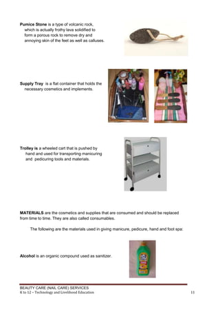 BEAUTY CARE (NAIL CARE) SERVICES
K to 12 – Technology and Livelihood Education 11
Pumice Stone is a type of volcanic rock,
which is actually frothy lava solidified to
form a porous rock to remove dry and
annoying skin of the feet as well as calluses.
Supply Tray is a flat container that holds the
necessary cosmetics and implements.
Trolley is a wheeled cart that is pushed by
hand and used for transporting manicuring
and pedicuring tools and materials.
MATERIALS are the cosmetics and supplies that are consumed and should be replaced
from time to time. They are also called consumables.
The following are the materials used in giving manicure, pedicure, hand and foot spa:
Alcohol is an organic compound used as sanitizer.
 