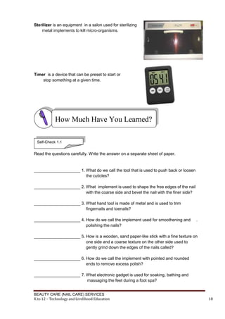 BEAUTY CARE (NAIL CARE) SERVICES
K to 12 – Technology and Livelihood Education 18
Sterilizer is an equipment in a salon used for sterilizing
metal implements to kill micro-organisms.
Timer is a device that can be preset to start or
stop something at a given time.
Read the questions carefully. Write the answer on a separate sheet of paper.
____________________ 1. What do we call the tool that is used to push back or loosen
the cuticles?
____________________ 2. What implement is used to shape the free edges of the nail
with the coarse side and bevel the nail with the finer side?
____________________ 3. What hand tool is made of metal and is used to trim
fingernails and toenails?
____________________ 4. How do we call the implement used for smoothening and .
polishing the nails?
____________________ 5. How is a wooden, sand paper-like stick with a fine texture on
one side and a coarse texture on the other side used to
gently grind down the edges of the nails called?
____________________ 6. How do we call the implement with pointed and rounded
ends to remove excess polish?
____________________ 7. What electronic gadget is used for soaking, bathing and
massaging the feet during a foot spa?
How Much Have You Learned?
Self-Check 1.1
 