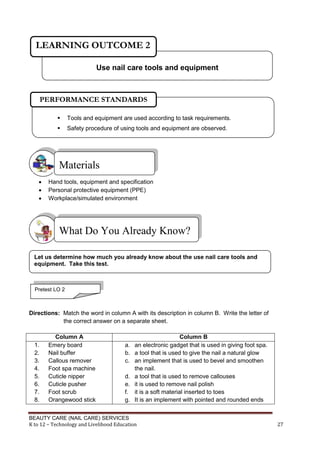 BEAUTY CARE (NAIL CARE) SERVICES
K to 12 – Technology and Livelihood Education 27
 Hand tools, equipment and specification
 Personal protective equipment (PPE)
 Workplace/simulated environment
Directions: Match the word in column A with its description in column B. Write the letter of
the correct answer on a separate sheet.
Column A Column B
1. Emery board
2. Nail buffer
3. Callous remover
4. Foot spa machine
5. Cuticle nipper
6. Cuticle pusher
7. Foot scrub
8. Orangewood stick
a. an electronic gadget that is used in giving foot spa.
b. a tool that is used to give the nail a natural glow
c. an implement that is used to bevel and smoothen
the nail.
d. a tool that is used to remove callouses
e. it is used to remove nail polish
f. it is a soft material inserted to toes
g. It is an implement with pointed and rounded ends
Materials
What Do You Already Know?
Use nail care tools and equipment
LEARNING OUTCOME 2
Let us determine how much you already know about the use nail care tools and
equipment. Take this test.
Pretest LO 2
 Tools and equipment are used according to task requirements.
 Safety procedure of using tools and equipment are observed.
PERFORMANCE STANDARDS
 