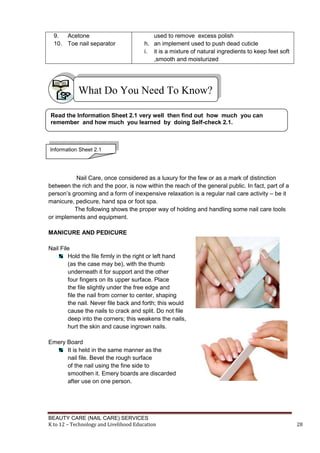 BEAUTY CARE (NAIL CARE) SERVICES
K to 12 – Technology and Livelihood Education 28
9. Acetone
10. Toe nail separator
used to remove excess polish
h. an implement used to push dead cuticle
i. it is a mixture of natural ingredients to keep feet soft
,smooth and moisturized
Nail Care, once considered as a luxury for the few or as a mark of distinction
between the rich and the poor, is now within the reach of the general public. In fact, part of a
person’s grooming and a form of inexpensive relaxation is a regular nail care activity – be it
manicure, pedicure, hand spa or foot spa.
The following shows the proper way of holding and handling some nail care tools
or implements and equipment.
MANICURE AND PEDICURE
Nail File
Hold the file firmly in the right or left hand
(as the case may be), with the thumb
underneath it for support and the other
four fingers on its upper surface. Place
the file slightly under the free edge and
file the nail from corner to center, shaping
the nail. Never file back and forth; this would
cause the nails to crack and split. Do not file
deep into the corners; this weakens the nails,
hurt the skin and cause ingrown nails.
Emery Board
It is held in the same manner as the
nail file. Bevel the rough surface
of the nail using the fine side to
smoothen it. Emery boards are discarded
after use on one person.
What Do You Need To Know?
Read the Information Sheet 2.1 very well then find out how much you can
remember and how much you learned by doing Self-check 2.1.
Information Sheet 2.1
 