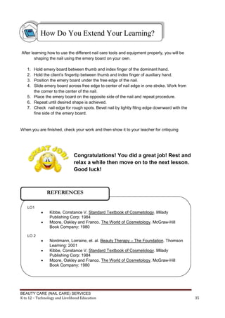 BEAUTY CARE (NAIL CARE) SERVICES
K to 12 – Technology and Livelihood Education 35
After learning how to use the different nail care tools and equipment properly, you will be
shaping the nail using the emery board on your own.
1. Hold emery board between thumb and index finger of the dominant hand.
2. Hold the client’s fingertip between thumb and index finger of auxiliary hand.
3. Position the emery board under the free edge of the nail.
4. Slide emery board across free edge to center of nail edge in one stroke. Work from
the corner to the center of the nail.
5. Place the emery board on the opposite side of the nail and repeat procedure.
6. Repeat until desired shape is achieved.
7. Check nail edge for rough spots. Bevel nail by lightly filing edge downward with the
fine side of the emery board.
When you are finished, check your work and then show it to your teacher for critiquing
Congratulations! You did a great job! Rest and
relax a while then move on to the next lesson.
Good luck!
How Do You Extend Your Learning?
LO1
 Kibbe, Constance V. Standard Textbook of Cosmetology. Milady
Publishing Corp: 1984
 Moore, Oakley and Franco. The World of Cosmetology. McGraw-Hill
Book Company: 1980
LO 2
 Nordmann, Lorraine, et. al. Beauty Therapy – The Foundation. Thomson
Learning: 2001
 Kibbe, Constance V. Standard Textbook of Cosmetology. Milady
Publishing Corp: 1984
 Moore, Oakley and Franco. The World of Cosmetology. McGraw-Hill
Book Company: 1980
REFERENCES
 
