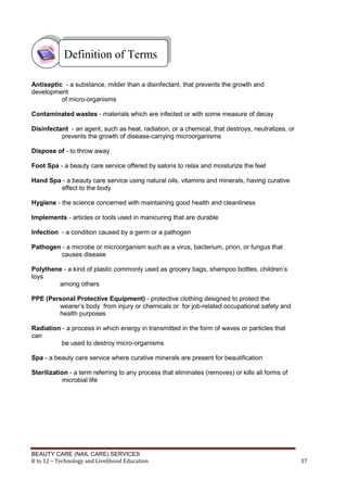 BEAUTY CARE (NAIL CARE) SERVICES
K to 12 – Technology and Livelihood Education 37
Antiseptic - a substance, milder than a disinfectant, that prevents the growth and
development
of micro-organisms
Contaminated wastes - materials which are infected or with some measure of decay
Disinfectant - an agent, such as heat, radiation, or a chemical, that destroys, neutralizes, or
prevents the growth of disease-carrying microorganisms
Dispose of - to throw away
Foot Spa - a beauty care service offered by salons to relax and moisturize the feet
Hand Spa - a beauty care service using natural oils, vitamins and minerals, having curative
effect to the body
Hygiene - the science concerned with maintaining good health and cleanliness
Implements - articles or tools used in manicuring that are durable
Infection - a condition caused by a germ or a pathogen
Pathogen - a microbe or microorganism such as a virus, bacterium, prion, or fungus that
causes disease
Polythene - a kind of plastic commonly used as grocery bags, shampoo bottles, children’s
toys
among others
PPE (Personal Protective Equipment) - protective clothing designed to protect the
wearer’s body from injury or chemicals or for job-related occupational safety and
health purposes
Radiation - a process in which energy in transmitted in the form of waves or particles that
can
be used to destroy micro-organisms
Spa - a beauty care service where curative minerals are present for beautification
Sterilization - a term referring to any process that eliminates (removes) or kills all forms of
microbial life
Definition of Terms
 