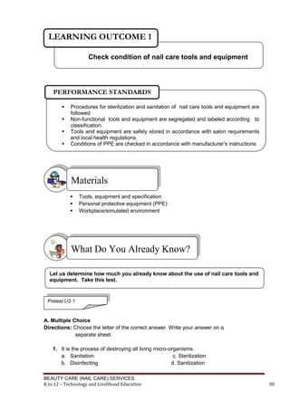 BEAUTY CARE (NAIL CARE) SERVICES
K to 12 – Technology and Livelihood Education 38
 Tools, equipment and specification
 Personal protective equipment (PPE)
 Workplace/simulated environment
A. Multiple Choice
Directions: Choose the letter of the correct answer. Write your answer on a
separate sheet.
1. It is the process of destroying all living micro-organisms.
a. Sanitation c. Sterilization
b. Disinfecting d. Sanitization
What Do You Already Know?
Materials
Check condition of nail care tools and equipment
LEARNING OUTCOME 1
 Procedures for sterilization and sanitation of nail care tools and equipment are
followed
 Non-functional tools and equipment are segregated and labeled according to
classification.
 Tools and equipment are safely stored in accordance with salon requirements
and local health regulations.
 Conditions of PPE are checked in accordance with manufacturer’s instructions
PERFORMANCE STANDARDS
Let us determine how much you already know about the use of nail care tools and
equipment. Take this test.
Pretest LO 1
 