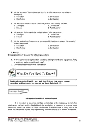 BEAUTY CARE (NAIL CARE) SERVICES
K to 12 – Technology and Livelihood Education 39
2. It is the process of destroying some, but not all micro-organisms using heat or
antiseptics.
a. Sanitation c. Sterilization
b. Disinfecting d. Sanitization
3. It is a substance used to control micro-organisms on non-living surfaces.
a. Antiseptic c. Disinfectant
b. Solvent d. Nail Hardener
4. It is an agent that prevents the multiplication of micro-organisms.
a. Antiseptic c. Disinfectant
b. Solvent d. Nail Hardener
5. It is the application of measures to promote public health and prevent the spread of
infectious diseases.
a. Sanitation c. Sterilization
b. Disinfecting d. Sanitization
B. Essay
Directions: Briefly discuss the following questions
1. A strong emphasis is placed on sanitizing all implements and equipment. Why
is sanitizing so important in nail care?
2. Differentiate sanitation from sterilization.
Check condition of tools and equipment
It is important to assemble, sanitize and sterilize all the necessary items before
starting any nail care activity. Sanitation is the application of measures to promote public
health and prevent the spread of infectious diseases. The observance of safety rules in the
salon industry can be of great help in preventing accidents and injury to anyone in the salon.
What Do You Need To Know?
Read the Information Sheet 1.1 very well then find out how much you can
remember and how much you learned by doing Self-check 1.1.
Information Sheet 1.1
 