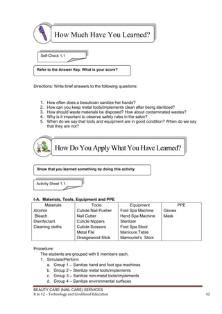 BEAUTY CARE (NAIL CARE) SERVICES
K to 12 – Technology and Livelihood Education 42
Directions: Write brief answers to the following questions:
1. How often does a beautician sanitize her hands?
2. How can you keep metal tools/implements clean after being sterilized?
3. How should waste materials be disposed? How about contaminated wastes?
4. Why is it important to observe safety rules in the salon?
5. When do we say that tools and equipment are in good condition? When do we say
that they are not?
I-A. Materials, Tools, Equipment and PPE
Materials
Alcohol
Bleach
Disinfectant
Cleaning cloths
Tools
Cuticle Nail Pusher
Nail Cutter
Cuticle Nippers
Cuticle Scissors
Metal File
Orangewood Stick
Equipment
Foot Spa Machine
Hand Spa Machine
Sterilizer
Foot Spa Stool
Manicure Table
Manicurist’s Stool
PPE
Gloves
Mask
Procedure:
The students are grouped with 5 members each.
1. Simulate/Perform
a. Group 1 – Sanitize hand and foot spa machines
b. Group 2 – Sterilize metal tools/implements
c. Group 3 – Sanitize non-metal tools/implements
d. Group 4 – Sanitize environmental surfaces
Show that you learned something by doing this activity
Refer to the Answer Key. What is your score?
How Much Have You Learned?
HowDo YouApplyWhatYou HaveLearned?
Self-Check 1.1
Activity Sheet 1.1
 