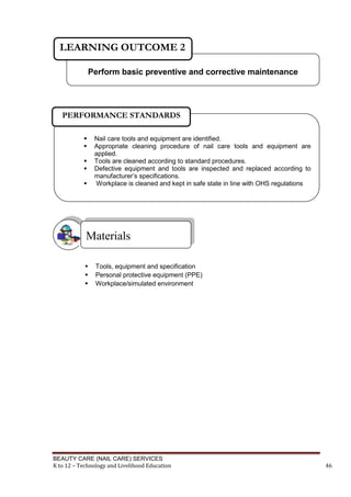 BEAUTY CARE (NAIL CARE) SERVICES
K to 12 – Technology and Livelihood Education 46
 Tools, equipment and specification
 Personal protective equipment (PPE)
 Workplace/simulated environment
Materials
Perform basic preventive and corrective maintenance
LEARNING OUTCOME 2
 Nail care tools and equipment are identified.
 Appropriate cleaning procedure of nail care tools and equipment are
applied.
 Tools are cleaned according to standard procedures.
 Defective equipment and tools are inspected and replaced according to
manufacturer’s specifications.
 Workplace is cleaned and kept in safe state in line with OHS regulations
PERFORMANCE STANDARDS
 