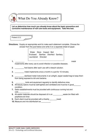 BEAUTY CARE (NAIL CARE) SERVICES
K to 12 – Technology and Livelihood Education 47
Directions: Supply an appropriate word to make each statement complete. Choose the
answer from the pool below and write it on a separate sheet of paper.
1. _________ metal
implements after every use to avoid infection or possible diseases.
2. _________ foot basins after each use with a bleach solution.
3. _________ metal implements once a month in a pot for 10 minutes.
4. _________ sterilized metal instruments in an airtight, zipper-sealed bag to keep them
from being exposed to dirt and bacteria.
5. _________ tools and equipment regularly to identify defective ones.
6. All beauty salons must be well-lighted and ventilated and must be in good_______
condition.
7. Salon establishments must be provided with continuous running hot and
cold___________.
8. All waste materials should be disposed of in an __________waste bin fitted with
polythene bin liner.
9. Each client must be provided with a freshly _______towel.
10. Measure and mix disinfectant as _________.
Water Store Inspect Boil
Enclosed Sterilize Disinfect Sanitary
Laundered Directed
What Do You Already Know?
Let us determine how much you already know about the basic preventive and
corrective maintenance of nail care tools and equipment. Take this test.
Pretest LO 2
 