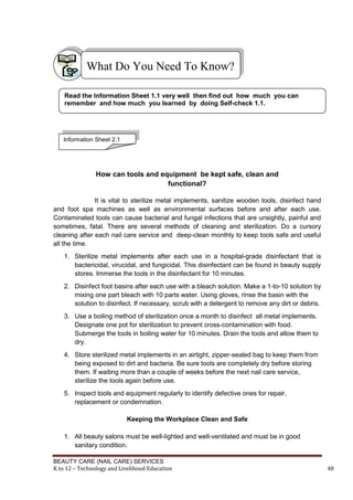 BEAUTY CARE (NAIL CARE) SERVICES
K to 12 – Technology and Livelihood Education 48
How can tools and equipment be kept safe, clean and
functional?
It is vital to sterilize metal implements, sanitize wooden tools, disinfect hand
and foot spa machines as well as environmental surfaces before and after each use.
Contaminated tools can cause bacterial and fungal infections that are unsightly, painful and
sometimes, fatal. There are several methods of cleaning and sterilization. Do a cursory
cleaning after each nail care service and deep-clean monthly to keep tools safe and useful
all the time.
1. Sterilize metal implements after each use in a hospital-grade disinfectant that is
bactericidal, virucidal, and fungicidal. This disinfectant can be found in beauty supply
stores. Immerse the tools in the disinfectant for 10 minutes.
2. Disinfect foot basins after each use with a bleach solution. Make a 1-to-10 solution by
mixing one part bleach with 10 parts water. Using gloves, rinse the basin with the
solution to disinfect. If necessary, scrub with a detergent to remove any dirt or debris.
3. Use a boiling method of sterilization once a month to disinfect all metal implements.
Designate one pot for sterilization to prevent cross-contamination with food.
Submerge the tools in boiling water for 10 minutes. Drain the tools and allow them to
dry.
4. Store sterilized metal implements in an airtight, zipper-sealed bag to keep them from
being exposed to dirt and bacteria. Be sure tools are completely dry before storing
them. If waiting more than a couple of weeks before the next nail care service,
sterilize the tools again before use.
5. Inspect tools and equipment regularly to identify defective ones for repair,
replacement or condemnation.
Keeping the Workplace Clean and Safe
1. All beauty salons must be well-lighted and well-ventilated and must be in good
sanitary condition.
What Do You Need To Know?
Read the Information Sheet 1.1 very well then find out how much you can
remember and how much you learned by doing Self-check 1.1.
Information Sheet 2.1
 