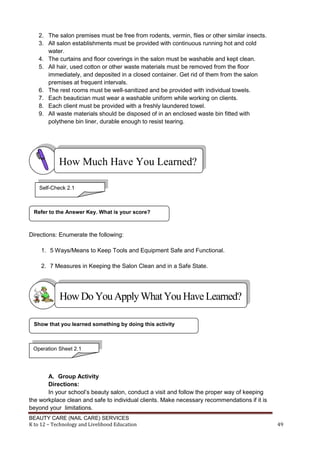 BEAUTY CARE (NAIL CARE) SERVICES
K to 12 – Technology and Livelihood Education 49
2. The salon premises must be free from rodents, vermin, flies or other similar insects.
3. All salon establishments must be provided with continuous running hot and cold
water.
4. The curtains and floor coverings in the salon must be washable and kept clean.
5. All hair, used cotton or other waste materials must be removed from the floor
immediately, and deposited in a closed container. Get rid of them from the salon
premises at frequent intervals.
6. The rest rooms must be well-sanitized and be provided with individual towels.
7. Each beautician must wear a washable uniform while working on clients.
8. Each client must be provided with a freshly laundered towel.
9. All waste materials should be disposed of in an enclosed waste bin fitted with
polythene bin liner, durable enough to resist tearing.
Directions: Enumerate the following:
1. 5 Ways/Means to Keep Tools and Equipment Safe and Functional.
2. 7 Measures in Keeping the Salon Clean and in a Safe State.
A. Group Activity
Directions:
In your school’s beauty salon, conduct a visit and follow the proper way of keeping
the workplace clean and safe to individual clients. Make necessary recommendations if it is
beyond your limitations.
Show that you learned something by doing this activity
Refer to the Answer Key. What is your score?
How Much Have You Learned?
Self-Check 2.1
HowDo YouApplyWhatYou HaveLearned?
Operation Sheet 2.1
 