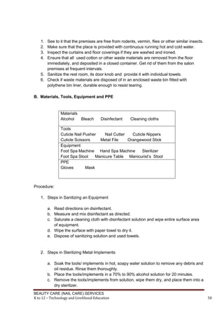 BEAUTY CARE (NAIL CARE) SERVICES
K to 12 – Technology and Livelihood Education 50
1. See to it that the premises are free from rodents, vermin, flies or other similar insects.
2. Make sure that the place is provided with continuous running hot and cold water.
3. Inspect the curtains and floor coverings if they are washed and ironed.
4. Ensure that all used cotton or other waste materials are removed from the floor
immediately, and deposited in a closed container. Get rid of them from the salon
premises at frequent intervals.
5. Sanitize the rest room, its door knob and provide it with individual towels.
6. Check if waste materials are disposed of in an enclosed waste bin fitted with
polythene bin liner, durable enough to resist tearing.
B. Materials, Tools, Equipment and PPE
Materials
Alcohol Bleach Disinfectant Cleaning cloths
Tools
Cuticle Nail Pusher Nail Cutter Cuticle Nippers
Cuticle Scissors Metal File Orangewood Stick
Equipment
Foot Spa Machine Hand Spa Machine Sterilizer
Foot Spa Stool Manicure Table Manicurist’s Stool
PPE
Gloves Mask
Procedure:
1. Steps in Sanitizing an Equipment
a. Read directions on disinfectant.
b. Measure and mix disinfectant as directed.
c. Saturate a cleaning cloth with disinfectant solution and wipe entire surface area
of equipment.
d. Wipe the surface with paper towel to dry it.
e. Dispose of sanitizing solution and used towels.
2. Steps in Sterilizing Metal Implements
a. Soak the tools/ implements in hot, soapy water solution to remove any debris and
oil residue. Rinse them thoroughly.
b. Place the tools/implements in a 70% to 90% alcohol solution for 20 minutes.
c. Remove the tools/implements from solution, wipe them dry, and place them into a
dry sterilizer.
 