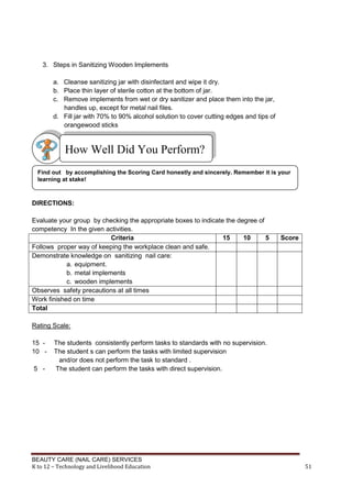 BEAUTY CARE (NAIL CARE) SERVICES
K to 12 – Technology and Livelihood Education 51
3. Steps in Sanitizing Wooden Implements
a. Cleanse sanitizing jar with disinfectant and wipe it dry.
b. Place thin layer of sterile cotton at the bottom of jar.
c. Remove implements from wet or dry sanitizer and place them into the jar,
handles up, except for metal nail files.
d. Fill jar with 70% to 90% alcohol solution to cover cutting edges and tips of
orangewood sticks
DIRECTIONS:
Evaluate your group by checking the appropriate boxes to indicate the degree of
competency In the given activities.
Criteria 15 10 5 Score
Follows proper way of keeping the workplace clean and safe.
Demonstrate knowledge on sanitizing nail care:
a. equipment.
b. metal implements
c. wooden implements
Observes safety precautions at all times
Work finished on time
Total
Rating Scale:
15 - The students consistently perform tasks to standards with no supervision.
10 - The student s can perform the tasks with limited supervision
and/or does not perform the task to standard .
5 - The student can perform the tasks with direct supervision.
Find out by accomplishing the Scoring Card honestly and sincerely. Remember it is your
learning at stake!
How Well Did You Perform?
 