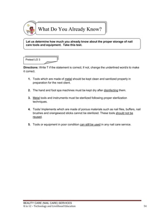 BEAUTY CARE (NAIL CARE) SERVICES
K to 12 – Technology and Livelihood Education 54
Directions: Write T if the statement is correct; if not, change the underlined word/s to make
it correct.
1. Tools which are made of metal should be kept clean and sanitized properly in
preparation for the next client.
2. The hand and foot spa machines must be kept dry after disinfecting them.
3. Metal tools and instruments must be sterilized following proper sterilization
techniques.
4. Tools/ Implements which are made of porous materials such as nail files, buffers, nail
brushes and orangewood sticks cannot be sterilized. These tools should not be
reused.
5. Tools or equipment in poor condition can still be used in any nail care service.
What Do You Already Know?
Let us determine how much you already know about the proper storage of nail
care tools and equipment. Take this test.
Pretest LO 3
 