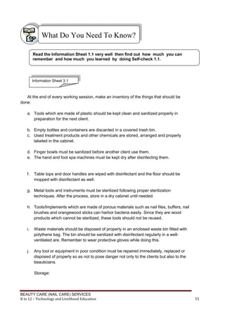 BEAUTY CARE (NAIL CARE) SERVICES
K to 12 – Technology and Livelihood Education 55
At the end of every working session, make an inventory of the things that should be
done:
a. Tools which are made of plastic should be kept clean and sanitized properly in
preparation for the next client.
b. Empty bottles and containers are discarded in a covered trash bin.
c. Used treatment products and other chemicals are stored, arranged and properly
labeled in the cabinet.
d. Finger bowls must be sanitized before another client use them.
e. The hand and foot spa machines must be kept dry after disinfecting them.
f. Table tops and door handles are wiped with disinfectant and the floor should be
mopped with disinfectant as well.
g. Metal tools and instruments must be sterilized following proper sterilization
techniques. After the process, store in a dry cabinet until needed.
h. Tools/Implements which are made of porous materials such as nail files, buffers, nail
brushes and orangewood sticks can harbor bacteria easily. Since they are wood
products which cannot be sterilized, these tools should not be reused.
i. Waste materials should be disposed of properly in an enclosed waste bin fitted with
polythene bag. The bin should be sanitized with disinfectant regularly in a well-
ventilated are. Remember to wear protective gloves while doing this.
j. Any tool or equipment in poor condition must be repaired immediately, replaced or
disposed of properly so as not to pose danger not only to the clients but also to the
beauticians.
Storage:
What Do You Need To Know?
Read the Information Sheet 1.1 very well then find out how much you can
remember and how much you learned by doing Self-check 1.1.
Information Sheet 3.1
 