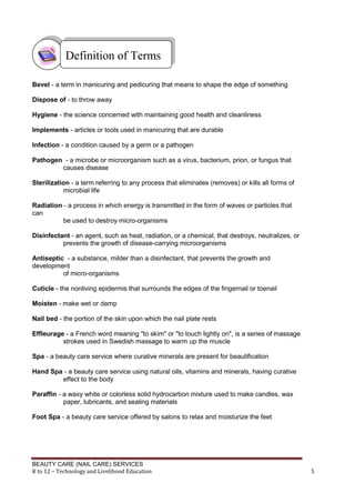BEAUTY CARE (NAIL CARE) SERVICES
K to 12 – Technology and Livelihood Education 5
Bevel - a term in manicuring and pedicuring that means to shape the edge of something
Dispose of - to throw away
Hygiene - the science concerned with maintaining good health and cleanliness
Implements - articles or tools used in manicuring that are durable
Infection - a condition caused by a germ or a pathogen
Pathogen - a microbe or microorganism such as a virus, bacterium, prion, or fungus that
causes disease
Sterilization - a term referring to any process that eliminates (removes) or kills all forms of
microbial life
Radiation - a process in which energy is transmitted in the form of waves or particles that
can
be used to destroy micro-organisms
Disinfectant - an agent, such as heat, radiation, or a chemical, that destroys, neutralizes, or
prevents the growth of disease-carrying microorganisms
Antiseptic - a substance, milder than a disinfectant, that prevents the growth and
development
of micro-organisms
Cuticle - the nonliving epidermis that surrounds the edges of the fingernail or toenail
Moisten - make wet or damp
Nail bed - the portion of the skin upon which the nail plate rests
Effleurage - a French word meaning "to skim" or "to touch lightly on", is a series of massage
strokes used in Swedish massage to warm up the muscle
Spa - a beauty care service where curative minerals are present for beautification
Hand Spa - a beauty care service using natural oils, vitamins and minerals, having curative
effect to the body
Paraffin - a waxy white or colorless solid hydrocarbon mixture used to make candles, wax
paper, lubricants, and sealing materials
Foot Spa - a beauty care service offered by salons to relax and moisturize the feet
Definition of Terms
 