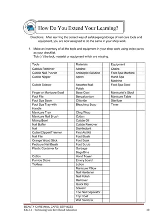 BEAUTY CARE (NAIL CARE) SERVICES
K to 12 – Technology and Livelihood Education 60
Directions: After learning the correct way of safekeeping/storage of nail care tools and
equipment, you are now assigned to do the same in your shop work.
1. Make an inventory of all the tools and equipment in your shop work using index cards
as your checklist.
Tick ( ∕ ) the tool, material or equipment which are missing.
Tools Materials Equipment
Callous Remover Alcohol Chairs
Cuticle Nail Pusher Antiseptic Solution Foot Spa Machine
Cuticle Nipper Apron Hand Spa
Machine
Cuticle Scissor Assorted Nail
Polish
Foot Spa Stool
Finger or Manicure Bowl Base Coat Manicurist’s Stool
Foot File Benzalconium Manicure Table
Foot Spa Basin Chloride Sterilizer
Foot Spa Tray with
Handle
Bleaching Soap Timer
Manicure Tray Cling Wrap
Manicure Nail Brush Cotton
Mixing Bowl Cuticle Oil
Nail Buffer Cuticle Remover
Nail Disinfectant
Cutter/Clipper/Trimmer First Aid Kit
Nail File Foot Blush
Orange Wood Stick Foot Soak
Pedicure Nail Brush Foot Scrub
Plastic Container for Garbage
Bags/Bins
Cotton Hand Towel
Pumice Stone Emery board
Trolleys Lotion
Manicure Pillow
Nail Hardener
Nail Polish
Remover
Quick Dry
Solvent
Toe Nail Separator
Top Coat
Wet Sanitizer
How Do You Extend Your Learning?
 
