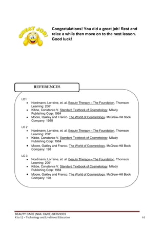 BEAUTY CARE (NAIL CARE) SERVICES
K to 12 – Technology and Livelihood Education 61
Congratulations! You did a great job! Rest and
relax a while then move on to the next lesson.
Good luck!
LO1
 Nordmann, Lorraine, et. al. Beauty Therapy – The Foundation. Thomson
Learning: 2001
 Kibbe, Constance V. Standard Textbook of Cosmetology. Milady
Publishing Corp: 1984
 Moore, Oakley and Franco. The World of Cosmetology. McGraw-Hill Book
Company: 1980
LO 2
 Nordmann, Lorraine, et. al. Beauty Therapy – The Foundation. Thomson
Learning: 2001
 Kibbe, Constance V. Standard Textbook of Cosmetology. Milady
Publishing Corp: 1984
 Moore, Oakley and Franco. The World of Cosmetology. McGraw-Hill Book
Company: 198
LO 3
 Nordmann, Lorraine, et. al. Beauty Therapy – The Foundation. Thomson
Learning: 2001
 Kibbe, Constance V. Standard Textbook of Cosmetology. Milady
Publishing Corp: 1984
 Moore, Oakley and Franco. The World of Cosmetology. McGraw-Hill Book
Company: 198
REFERENCES
 