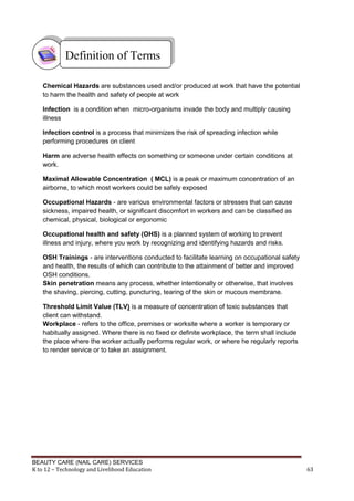 BEAUTY CARE (NAIL CARE) SERVICES
K to 12 – Technology and Livelihood Education 63
Chemical Hazards are substances used and/or produced at work that have the potential
to harm the health and safety of people at work
Infection is a condition when micro-organisms invade the body and multiply causing
illness
Infection control is a process that minimizes the risk of spreading infection while
performing procedures on client
Harm are adverse health effects on something or someone under certain conditions at
work.
Maximal Allowable Concentration ( MCL) is a peak or maximum concentration of an
airborne, to which most workers could be safely exposed
Occupational Hazards - are various environmental factors or stresses that can cause
sickness, impaired health, or significant discomfort in workers and can be classified as
chemical, physical, biological or ergonomic
Occupational health and safety (OHS) is a planned system of working to prevent
illness and injury, where you work by recognizing and identifying hazards and risks.
OSH Trainings - are interventions conducted to facilitate learning on occupational safety
and health, the results of which can contribute to the attainment of better and improved
OSH conditions.
Skin penetration means any process, whether intentionally or otherwise, that involves
the shaving, piercing, cutting, puncturing, tearing of the skin or mucous membrane.
Threshold Limit Value (TLV) is a measure of concentration of toxic substances that
client can withstand.
Workplace - refers to the office, premises or worksite where a worker is temporary or
habitually assigned. Where there is no fixed or definite workplace, the term shall include
the place where the worker actually performs regular work, or where he regularly reports
to render service or to take an assignment.
Definition of Terms
 