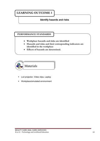 BEAUTY CARE (NAIL CARE) SERVICES
K to 12 – Technology and Livelihood Education 64
 Lcd projector, Video clips, Laptop
 Workplace/simulated environment
Materials
Identify hazards and risks
LEARNING OUTCOME 1
 Workplace hazards and risks are identified
 Hazards and risks and their corresponding indicators are
identified in the workplace
 Effects of hazards are determined.
PERFORMANCE STANDARDS
 