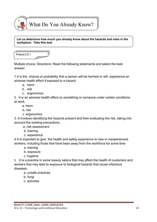 BEAUTY CARE (NAIL CARE) SERVICES
K to 12 – Technology and Livelihood Education 65
Multiple choice: Directions: Read the following statements and select the best
answer.
1.It is the chance or probability that a person will be harmed or will experience an
adverse health effect if exposed to a hazard
a. harm
b. risk
c. ergonomics
2. It is an adverse health effect on something or someone under certain conditions
at work.
a. harm
b. risk
c .ergonomics
3. It involves identifying the hazards present and then evaluating the risk, taking into
account the existing precautions.
a, risk assessment
b. training
c. experience
4.It is important to give the health and safety experience to new or inexperienced
workers, including those that have been away from the workforce for some time
a. training
b. exposure
c .hygiene
5. It is a practice in some beauty salons that may affect the health of customers and
workers that may lead to exposure to biological hazards that cause infectious
diseases.
a. unsafe practices
b. fungi
c. activities
What Do You Already Know?
Let us determine how much you already know about the hazards and risks in the
workplace. Take this test.
Pretest LO 1
 