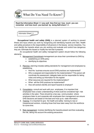 BEAUTY CARE (NAIL CARE) SERVICES
K to 12 – Technology and Livelihood Education 66
Occupational health and safety (OHS) is a planned system of working to prevent
illness and injury where you work by recognizing and identifying hazards and risks. Health
and safety procedure is the responsibility of all persons in the beauty service industries. You
must identify the hazards where you are working and evaluate and control how dangerous
they are. Eliminate the hazard or modify the risk that it presents.
An occupational health and safety management system should follow the following
elements:
1. Management Commitment-management can show their commitment to OHS by
 establishing an OHS policy
 identifying its objectives
2. Planning- planning includes setting standards for management and employees by
establishing:
 How the business ensures sound OHS practices are implemented?
 Who is assigned and responsible for the implementation? This person will
coordinate the assessment, delegate tasks and be responsible for taking
notes and writing up information for the register
 What resources are required for the implementation?
 When will the OHS practices be implemented?
 How will workers identify and report hazards to employer?
3. Consultation- consult and work with your employees, It is important that
employees have a basic understanding of what could be considered high –risk
activities in the salon. There should be a two way communication where
employers listen to and cooperate with employees then management can ensure
OHS decisions are based on the best and most up-to –date information.
4. Training- it is important to give the health and safety training to new or
inexperienced workers, including those that have been away from the workforce
for some time.
5. Risk management- involves identifying the hazards present and then evaluating
the risk, taking into account the existing precautions.
What Do You Need To Know?
Read the Information Sheet 1.1 very well then find out how much you can
remember and how much you learned by doing Self-check 1.1.
Information Sheet 1.1
 